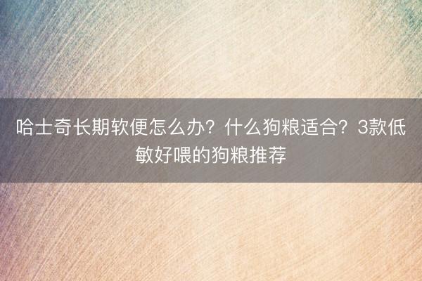 哈士奇长期软便怎么办？什么狗粮适合？3款低敏好喂的狗粮推荐