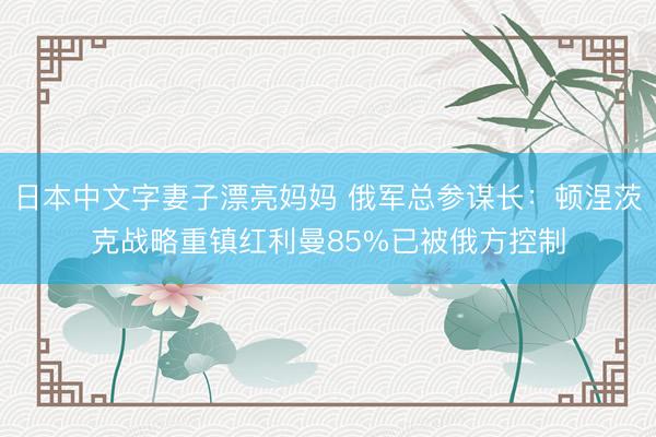 日本中文字妻子漂亮妈妈 俄军总参谋长：顿涅茨克战略重镇红利曼85%已被俄方控制