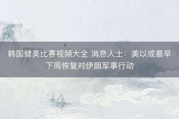 韩国健美比赛视频大全 消息人士：美以或最早下周恢复对伊朗军事行动