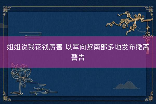 姐姐说我花钱厉害 以军向黎南部多地发布撤离警告
