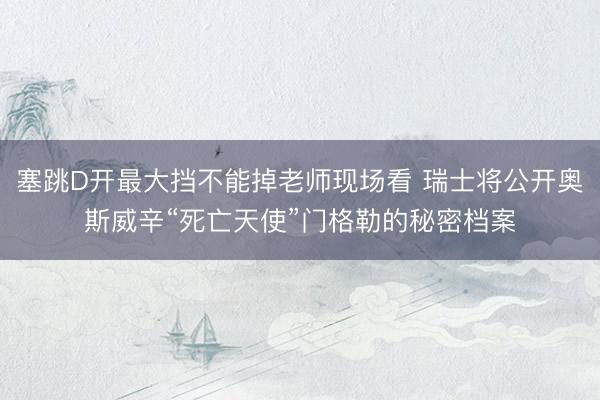 塞跳D开最大挡不能掉老师现场看 瑞士将公开奥斯威辛“死亡天使”门格勒的秘密档案