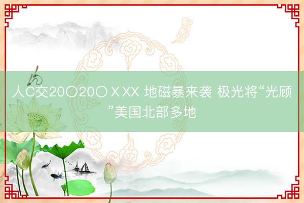 人C交20〇20〇ⅩXX 地磁暴来袭 极光将“光顾”美国北部多地