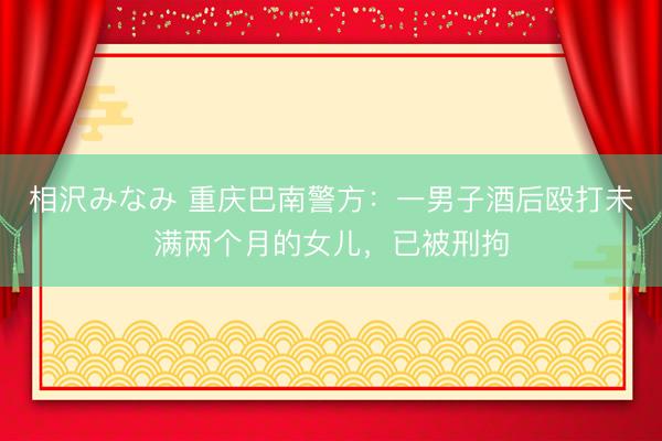 相沢みなみ 重庆巴南警方：一男子酒后殴打未满两个月的女儿，<a href=