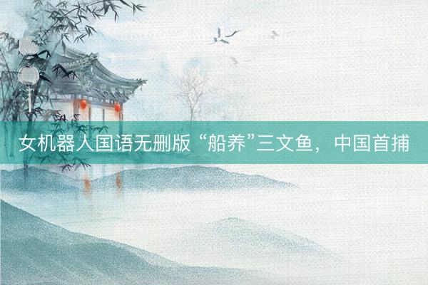 女机器人国语无删版 “船养”三文鱼，中国首捕