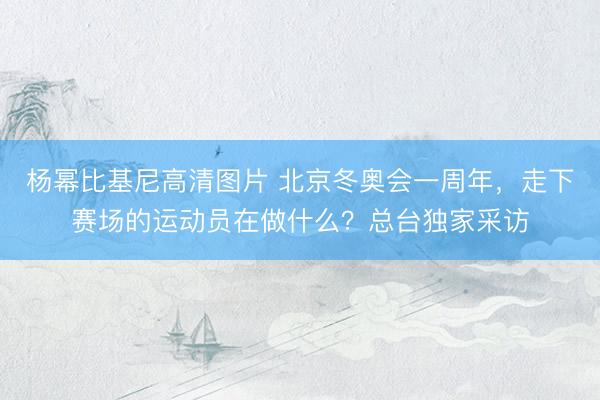 杨幂比基尼高清图片 北京冬奥会一周年，走下赛场的运动员在做什么？总台独家采访