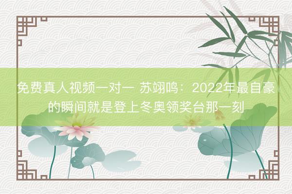 免费真人视频一对一 苏翊鸣：2022年最自豪的瞬间就是登上冬奥领奖台那一刻