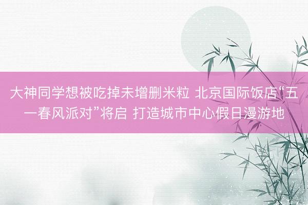 大神同学想被吃掉未增删米粒 北京国际饭店“五一春风派对”将启 打造城市中心假日漫游地