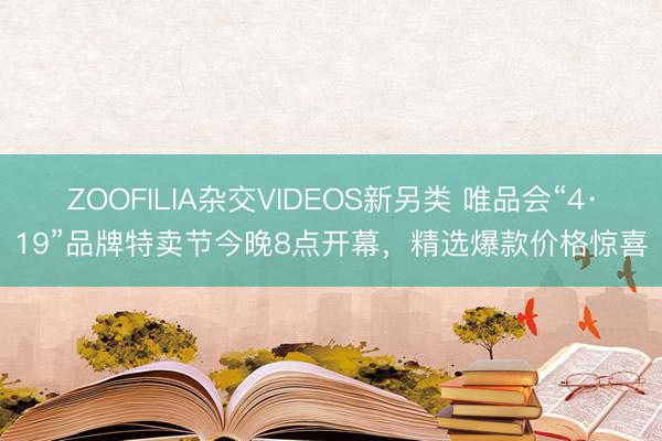 ZOOFILIA杂交VIDEOS新另类 唯品会“4·19”品牌特卖节今晚8点开幕，精选爆款价格惊喜