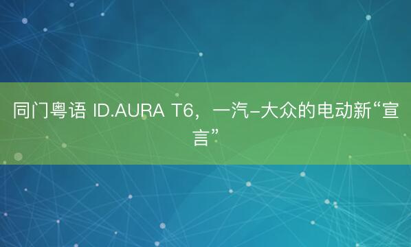 同门粤语 ID.AURA T6，一汽-大众的电动新“宣言”