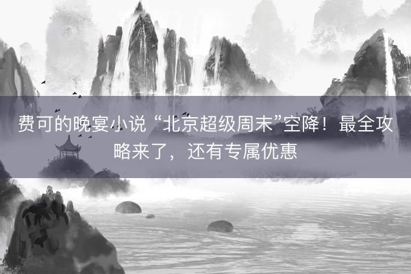 费可的晚宴小说 “北京超级周末”空降！最全攻略来了，还有专属优惠
