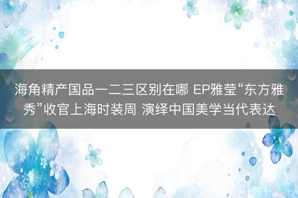 海角精产国品一二三区别在哪 EP雅莹“东方雅秀”收官上海时装周 演绎中国美学当代表达
