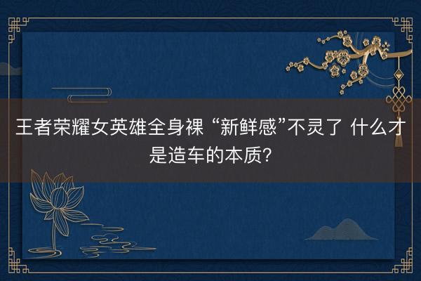 王者荣耀女英雄全身裸 “新鲜感”不灵了 什么才是造车的本质？