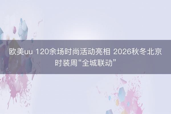 欧美uu 120余场时尚活动亮相 2026秋冬北京时装周“全城联动”