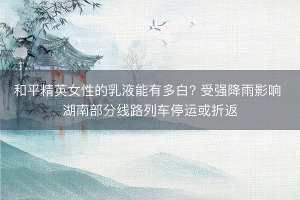 和平精英女性的乳液能有多白? 受强降雨影响 湖南部分线路列车停运或折返