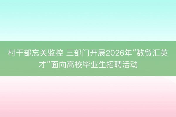 村干部忘关监控 三部门开展2026年“数贸汇英才”面向高校毕业生招聘活动