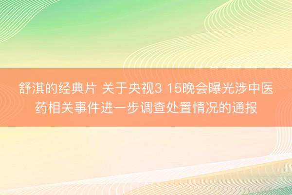 舒淇的经典片 关于央视3 15晚会曝光涉中医药相关事件进一步调查处置情况的通报