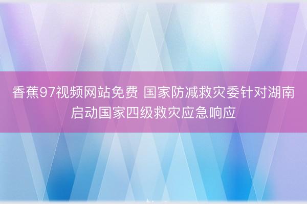 香蕉97视频网站免费 国家防减救灾委针对湖南启动国家四级救灾应急响应