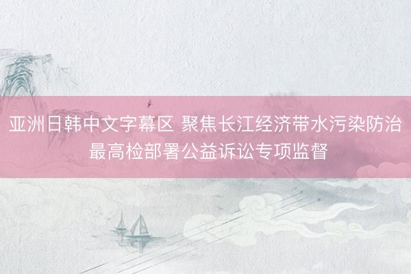 亚洲日韩中文字幕区 聚焦长江经济带水污染防治 最高检部署公益诉讼专项监督