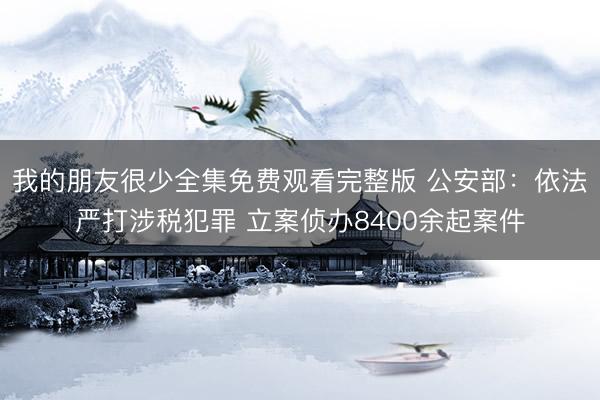 我的朋友很少全集免费观看完整版 公安部：依法严打涉税犯罪 立案侦办8400余起案件