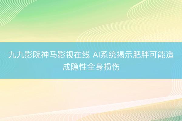 九九影院神马影视在线 AI系统揭示肥胖可能造成隐性全身损伤
