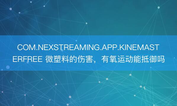 COM.NEXSTREAMING.APP.KINEMASTERFREE 微塑料的伤害，有氧运动能抵御吗