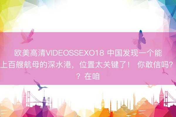 欧美高清VIDEOSSEXO18 中国发现一个能停靠上百艘航母的深水港，位置太关键了！ 你敢信吗？在咱