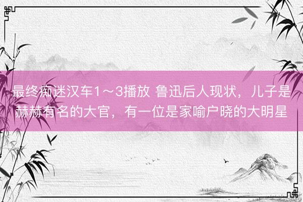 最终痴迷汉车1～3播放 鲁迅后人现状，儿子是赫赫有名的大官，有一位是家喻户晓的大明星