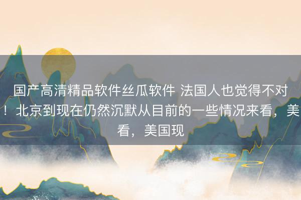 国产高清精品软件丝瓜软件 法国人也觉得不对劲了！北京到现在仍然沉默从目前的一些情况来看，美国现