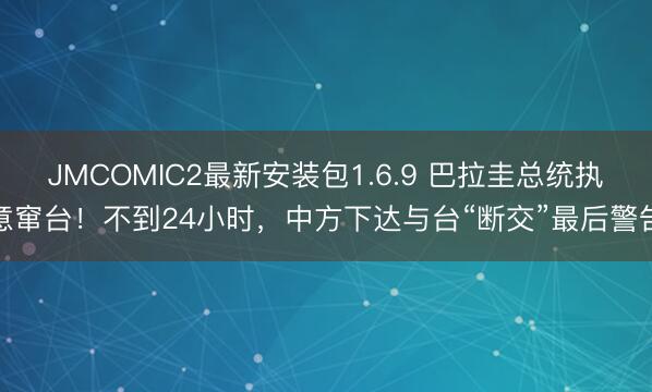 JMCOMIC2最新安装包1.6.9 巴拉圭总统执意窜台！不到24小时，中方下达与台“断交”最后警告