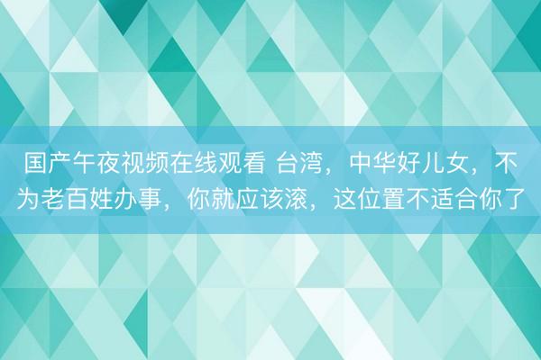 国产午夜视频在线观看 台湾，中华好儿女，不为老百姓办事，你就应该滚，这位置不适合你了