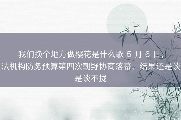 我们换个地方做樱花是什么歌 5 月 6 日，台立法机构防务预算第四次朝野协商落幕，结果还是谈不拢