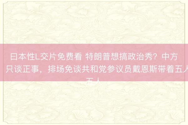 曰本性L交片免费看 特朗普想搞政治秀？中方：只谈正事，排场免谈共和党参议员戴恩斯带着五人
