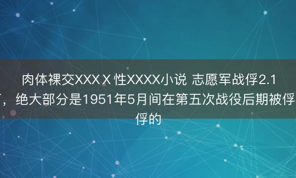 肉体裸交XXXⅩ性XXXX小说 志愿军战俘2.1万，绝大部分是1951年5月间在第五次战役后期被俘的