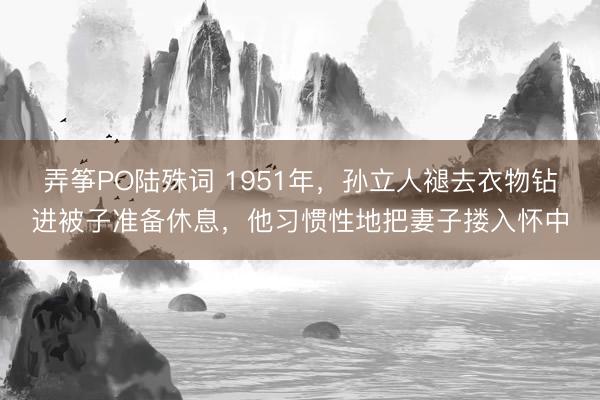 弄筝PO陆殊词 1951年，孙立人褪去衣物钻进被子准备休息，他习惯性地把妻子搂入怀中