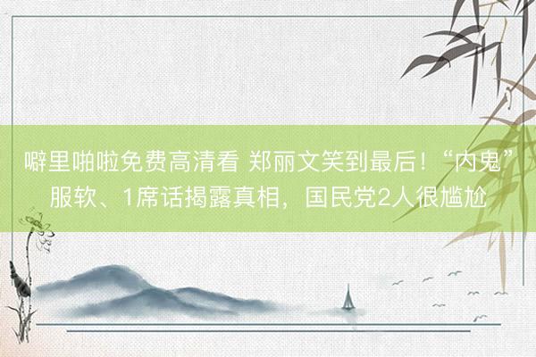 噼里啪啦免费高清看 郑丽文笑到最后!“内鬼”服软、1席话揭露真相,国民党2人很尴尬