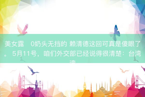 美女露0奶头无挡的 赖清德这回可真是傻眼了。 5月11号，咱们外交部已经说得很清楚：台湾