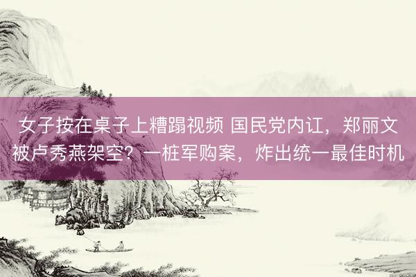 女子按在桌子上糟蹋视频 国民党内讧,郑丽文被卢秀燕架空?一桩军购案,炸出统一最佳时机