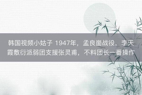 韩国视频小姑子 1947年，孟良崮战役，李天霞敷衍派弱团支援张灵甫，不料团长一番操作