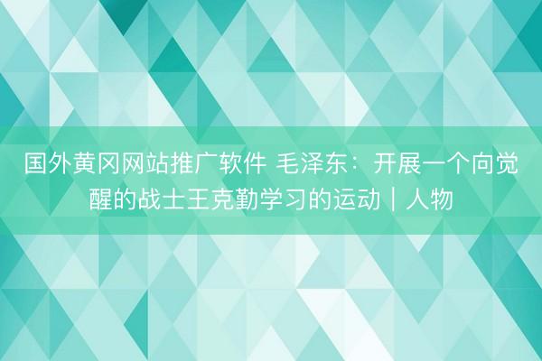 国外黄冈网站推广软件 毛泽东：开展一个向觉醒的战士王克勤学习的运动｜人物
