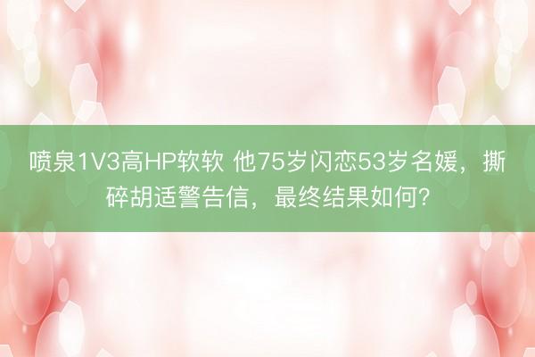 喷泉1V3高HP软软 他75岁闪恋53岁名媛，撕碎胡适警告信，最终结果如何？