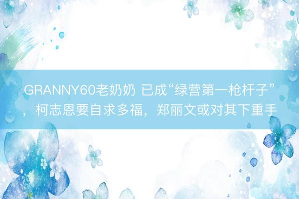 GRANNY60老奶奶 已成“绿营第一枪杆子”，柯志恩要自求多福，郑丽文或对其下重手