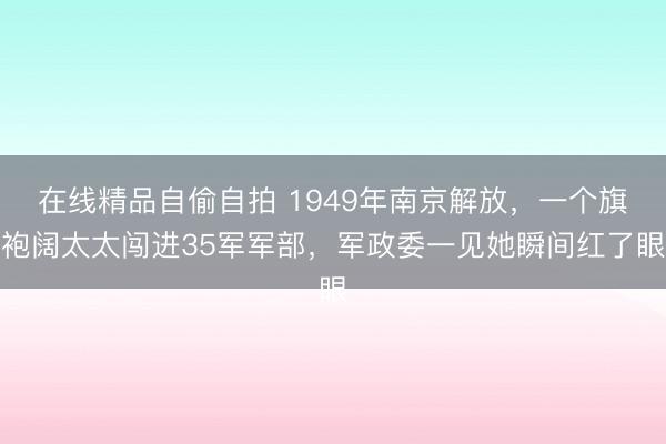 在线精品自偷自拍 1949年南京解放，一个旗袍阔太太闯进35军军部，军政委一见她瞬间红了眼