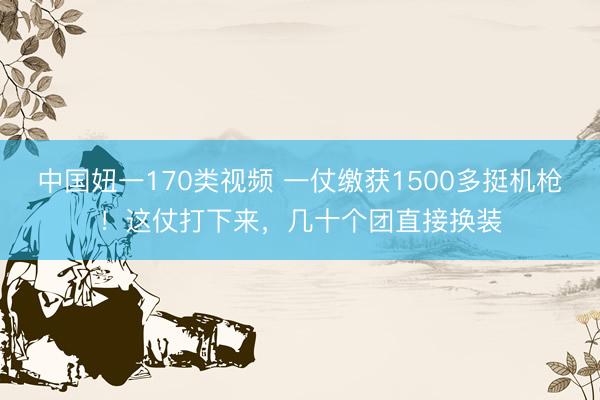中国妞一170类视频 一仗缴获1500多挺机枪！这仗打下来，几十个团直接换装