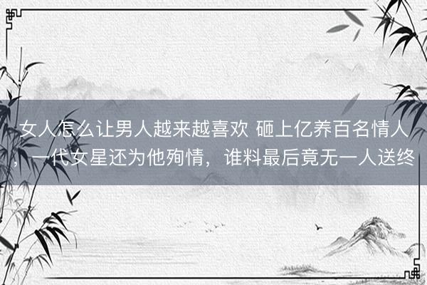 女人怎么让男人越来越喜欢 砸上亿养百名情人，一代女星还为他殉情，谁料最后竟无一人送终