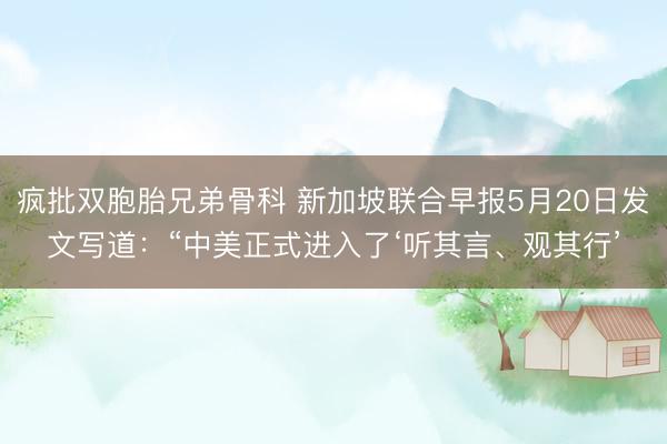 疯批双胞胎兄弟骨科 新加坡联合早报5月20日发文写道：“中美正式进入了‘听其言、观其行’