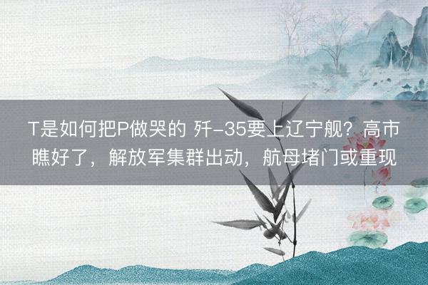 T是如何把P做哭的 歼-35要上辽宁舰？高市瞧好了，解放军集群出动，航母堵门或重现