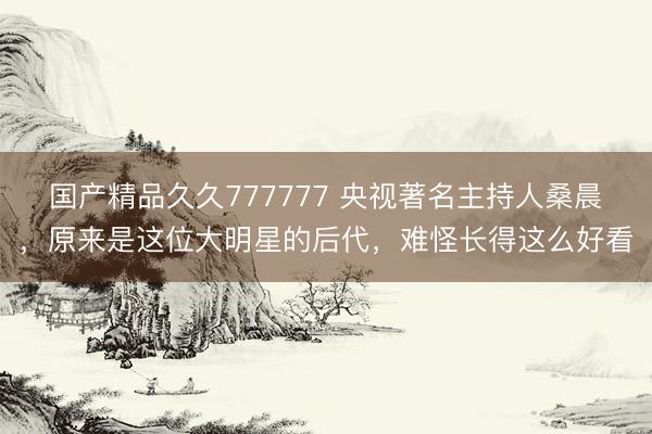 国产精品久久777777 央视著名主持人桑晨，原来是这位大明星的后代，难怪长得这么好看