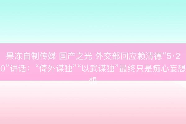 果冻自制传媒 国产之光 外交部回应赖清德“5·20”讲话：“倚外谋独”“以武谋独”最终只是痴心妄想
