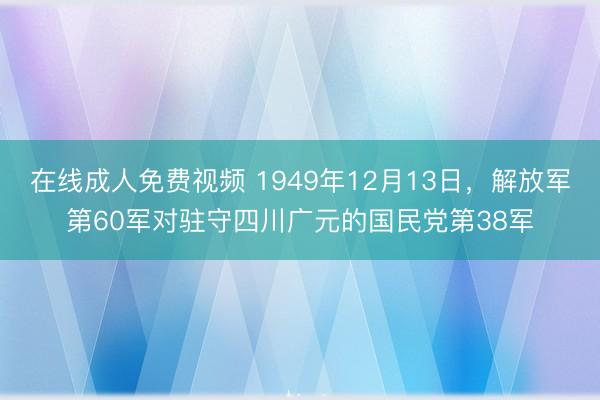 在线成人免费视频 1949年12月13日，解放军第60军对驻守四川广元的国民党第38军
