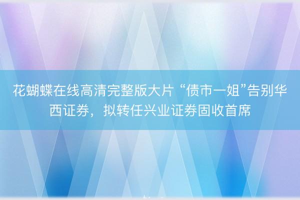 花蝴蝶在线高清完整版大片 “债市一姐”告别华西证券，拟转任兴业证券固收首席